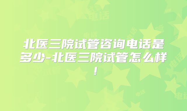 北医三院试管咨询电话是多少-北医三院试管怎么样!