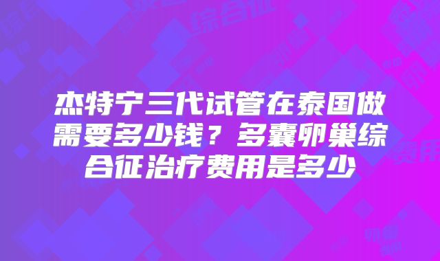 杰特宁三代试管在泰国做需要多少钱？多囊卵巢综合征治疗费用是多少