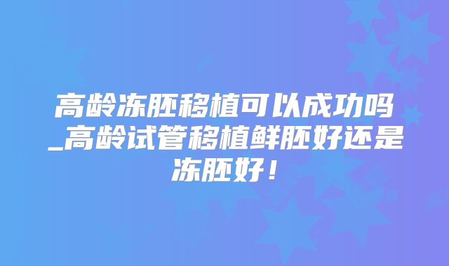 高龄冻胚移植可以成功吗_高龄试管移植鲜胚好还是冻胚好！