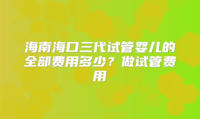 海南海口三代试管婴儿的全部费用多少？做试管费用