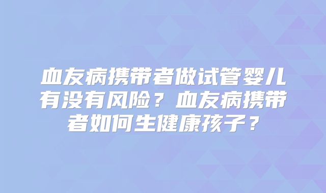 血友病携带者做试管婴儿有没有风险?血友病携带者如何生健康孩子?