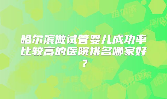 哈尔滨做试管婴儿成功率比较高的医院排名哪家好？