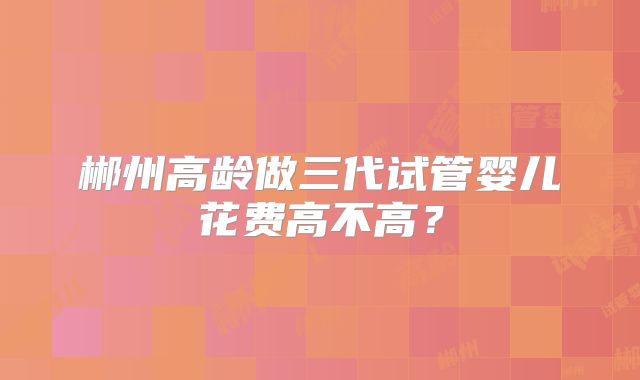 郴州高龄做三代试管婴儿花费高不高？
