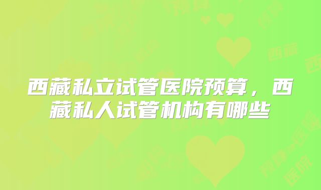 西藏私立试管医院预算,西藏私人试管机构有哪些