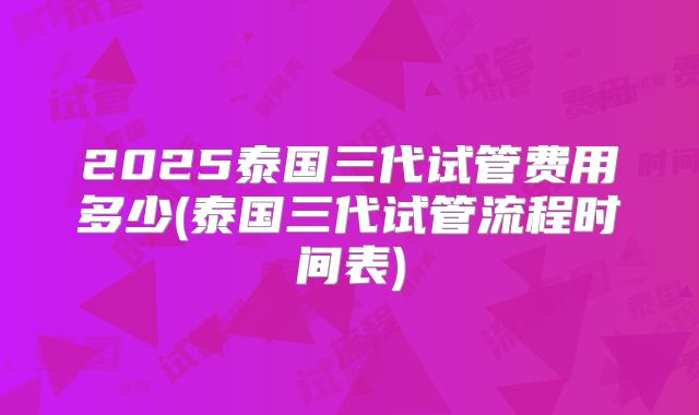2025泰国三代试管费用多少(泰国三代试管流程时间表)