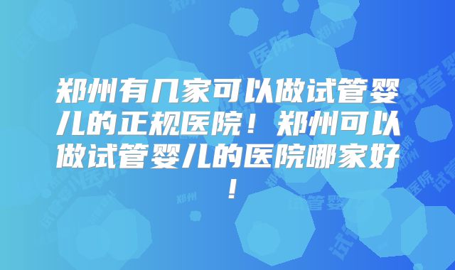 郑州有几家可以做试管婴儿的正规医院！郑州可以做试管婴儿的医院哪家好！