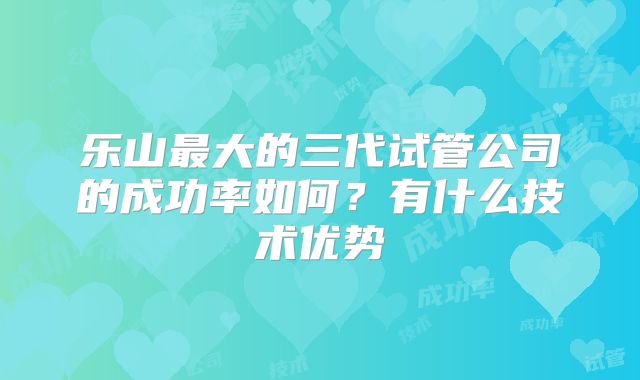 乐山最大的三代试管公司的成功率如何?有什么技术优势