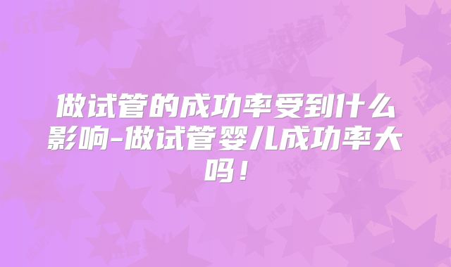 做试管的成功率受到什么影响-做试管婴儿成功率大吗！