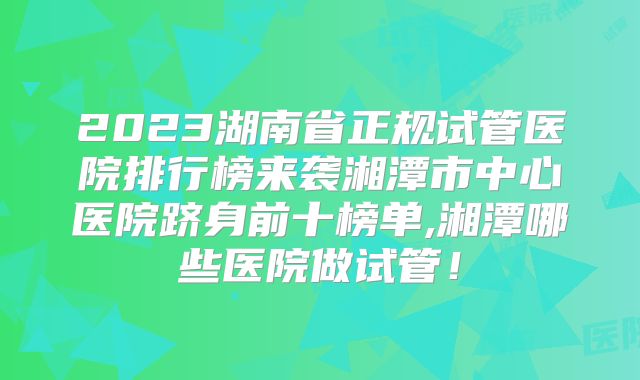2023湖南省正规试管医院排行榜来袭湘潭市中心医院跻身前十榜单,湘潭哪些医院做试管！