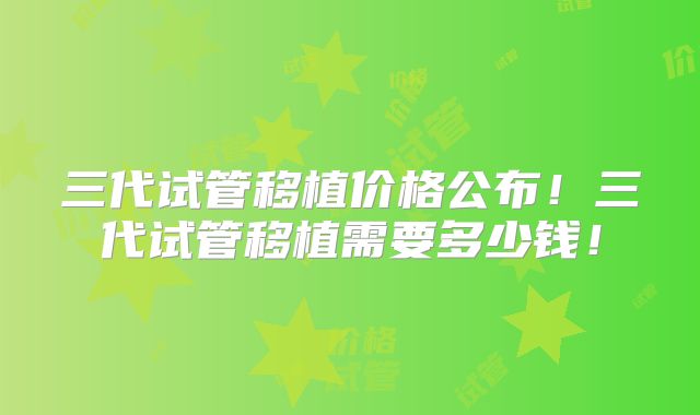 三代试管移植价格公布！三代试管移植需要多少钱！