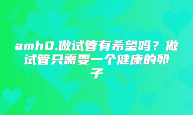 amh0.做试管有希望吗？做试管只需要一个健康的卵子