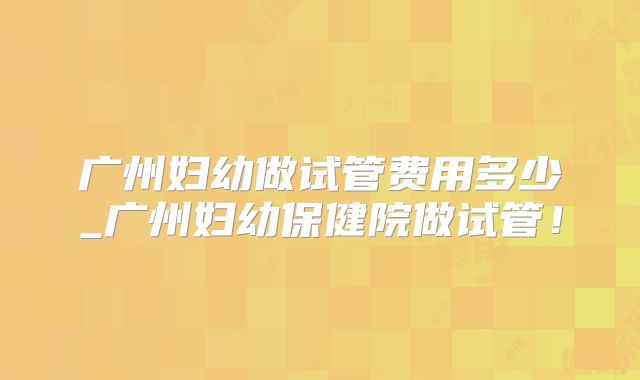 广州妇幼做试管费用多少_广州妇幼保健院做试管!