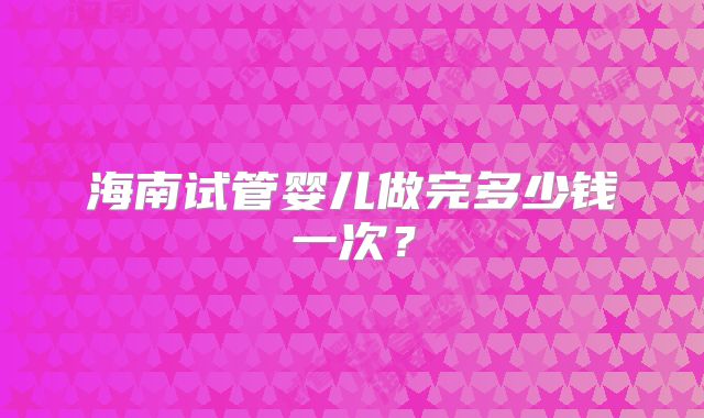 海南试管婴儿做完多少钱一次？