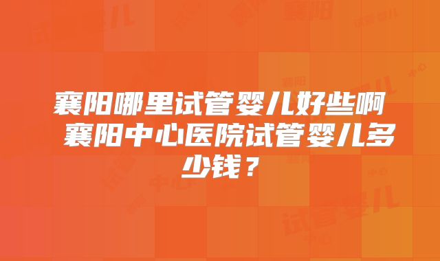 襄阳哪里试管婴儿好些啊 襄阳中心医院试管婴儿多少钱？