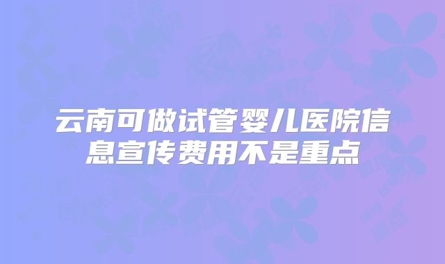 云南可做试管婴儿医院信息宣传费用不是重点
