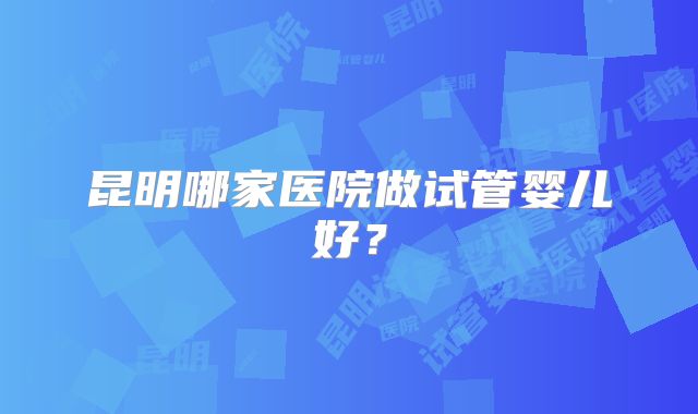 昆明哪家医院做试管婴儿好？