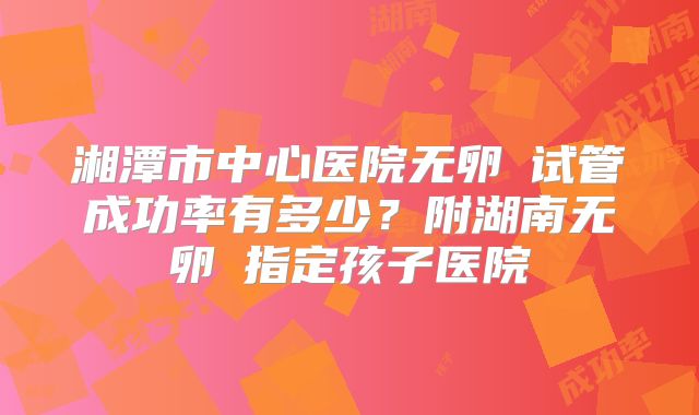 湘潭市中心医院无卵�试管成功率有多少？附湖南无卵�指定孩子医院