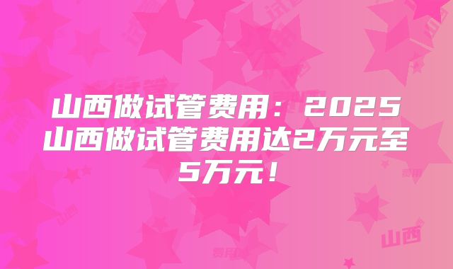 山西做试管费用：2025山西做试管费用达2万元至5万元！