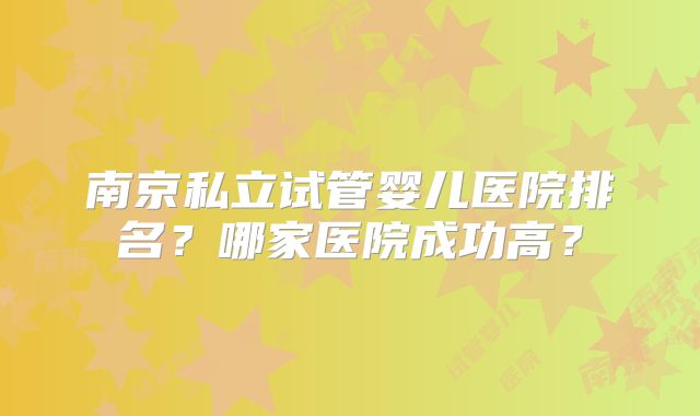 南京私立试管婴儿医院排名？哪家医院成功高？
