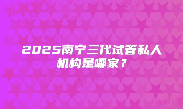 2025南宁三代试管私人机构是哪家？
