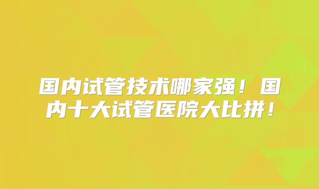 国内试管技术哪家强!国内十大试管医院大比拼!