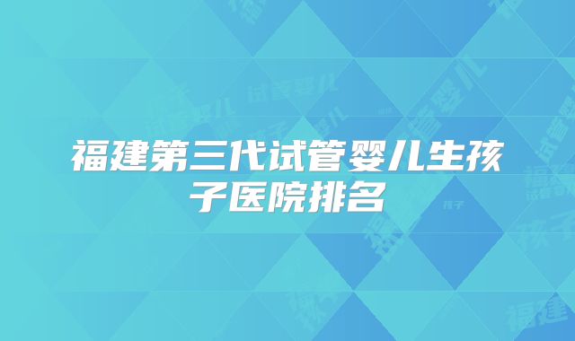 福建第三代试管婴儿生孩子医院排名