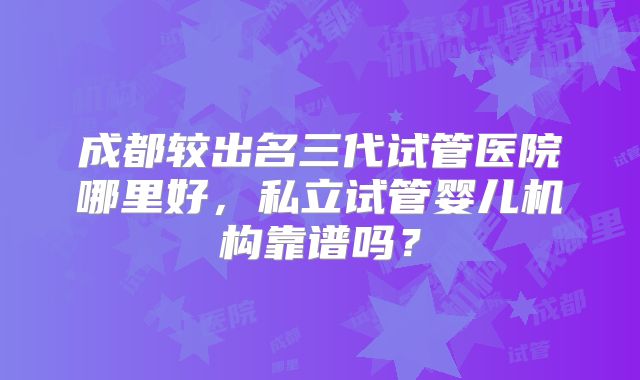 成都较出名三代试管医院哪里好，私立试管婴儿机构靠谱吗？