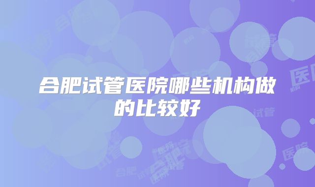 合肥试管医院哪些机构做的比较好