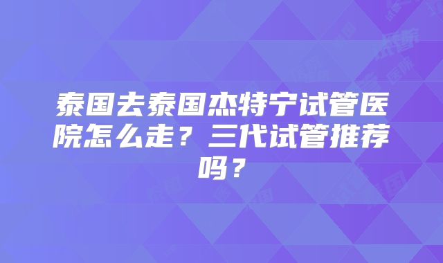 泰国去泰国杰特宁试管医院怎么走？三代试管推荐吗？