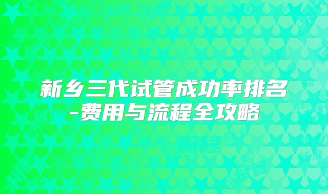 新乡三代试管成功率排名-费用与流程全攻略
