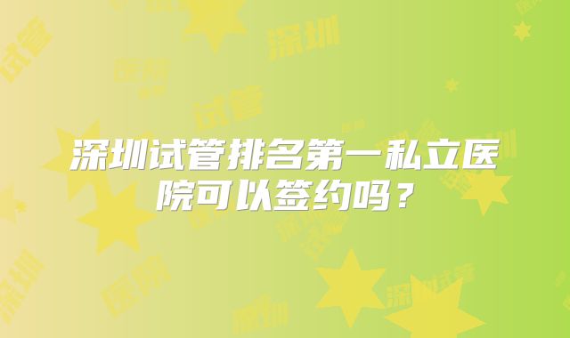 深圳试管排名第一私立医院可以签约吗？