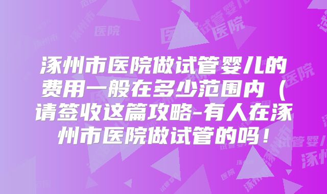 涿州市医院做试管婴儿的费用一般在多少范围内（请签收这篇攻略-有人在涿州市医院做试管的吗！