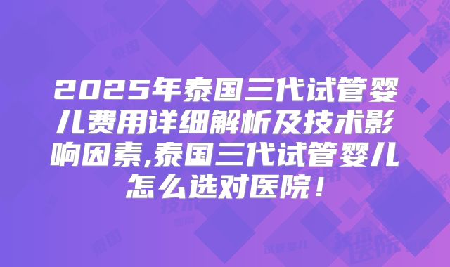 2025年泰国三代试管婴儿费用详细解析及技术影响因素,泰国三代试管婴儿怎么选对医院！