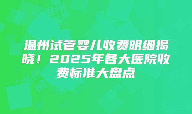 温州试管婴儿收费明细揭晓！2025年各大医院收费标准大盘点