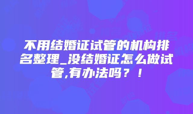 不用结婚证试管的机构排名整理_没结婚证怎么做试管,有办法吗?!