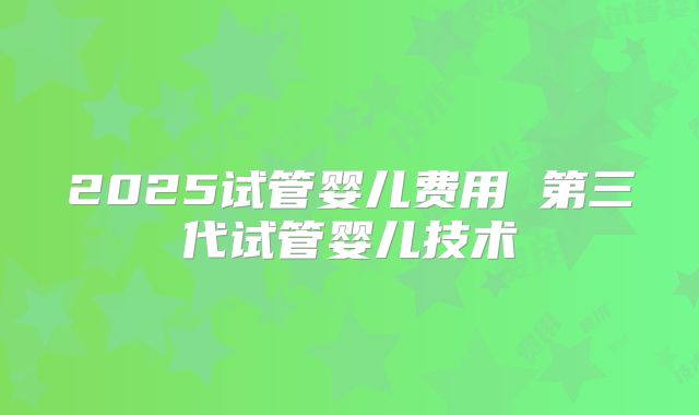 2025试管婴儿费用 第三代试管婴儿技术