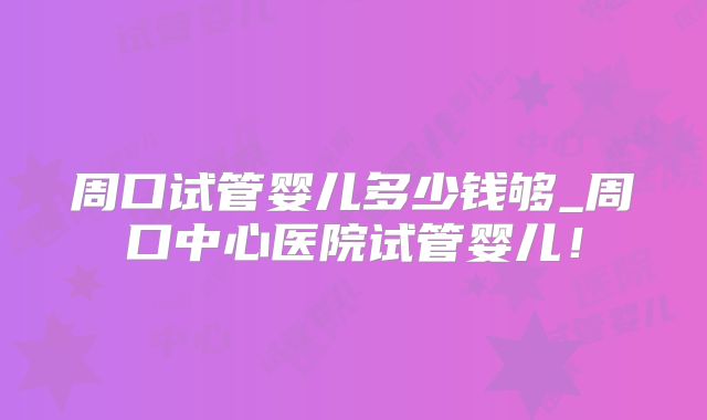 周口试管婴儿多少钱够_周口中心医院试管婴儿!