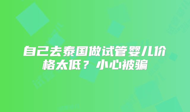 自己去泰国做试管婴儿价格太低?小心被骗
