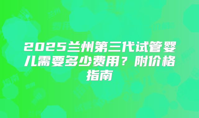 2025兰州第三代试管婴儿需要多少费用?附价格指南