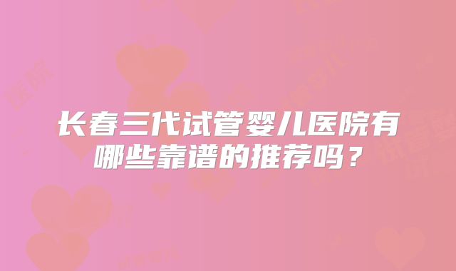 长春三代试管婴儿医院有哪些靠谱的推荐吗?
