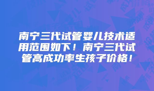南宁三代试管婴儿技术适用范围如下！南宁三代试管高成功率生孩子价格！
