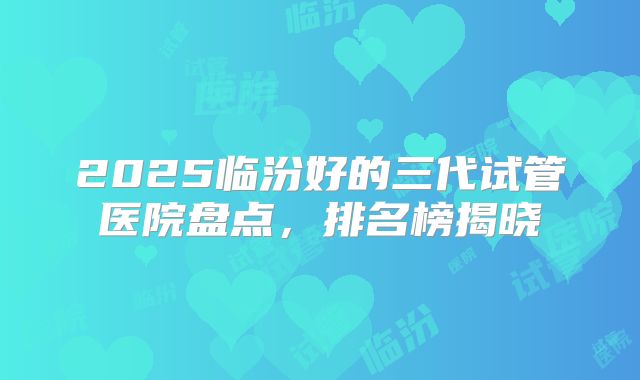 2025临汾好的三代试管医院盘点，排名榜揭晓
