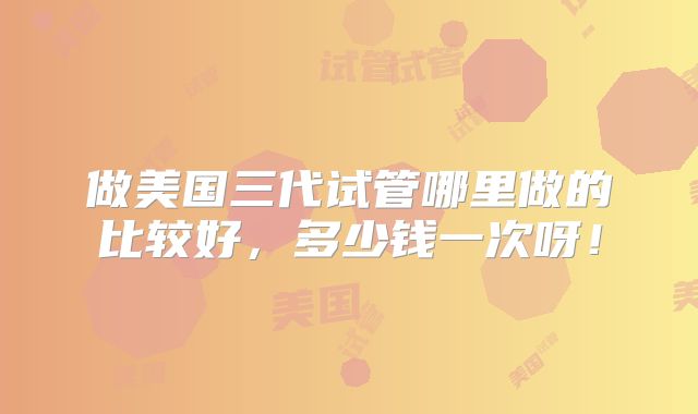 做美国三代试管哪里做的比较好，多少钱一次呀！
