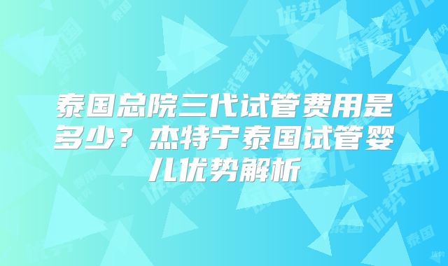 泰国总院三代试管费用是多少？杰特宁泰国试管婴儿优势解析
