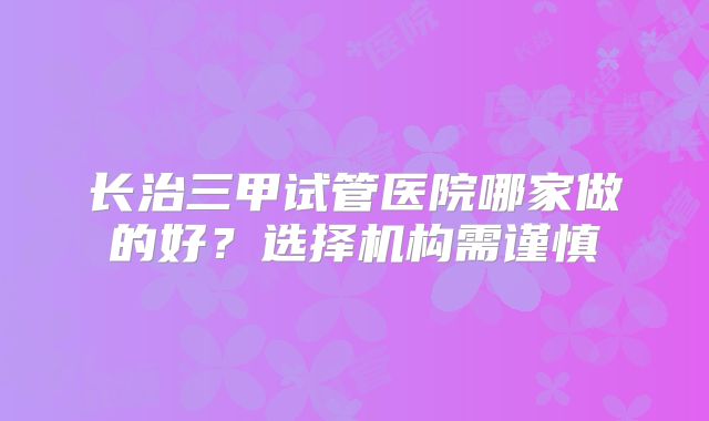 长治三甲试管医院哪家做的好？选择机构需谨慎