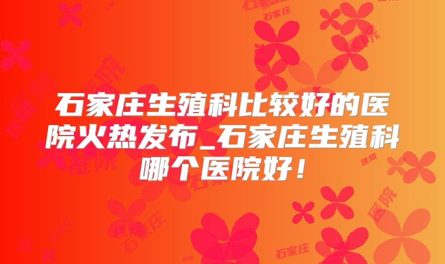 石家庄生殖科比较好的医院火热发布_石家庄生殖科哪个医院好！