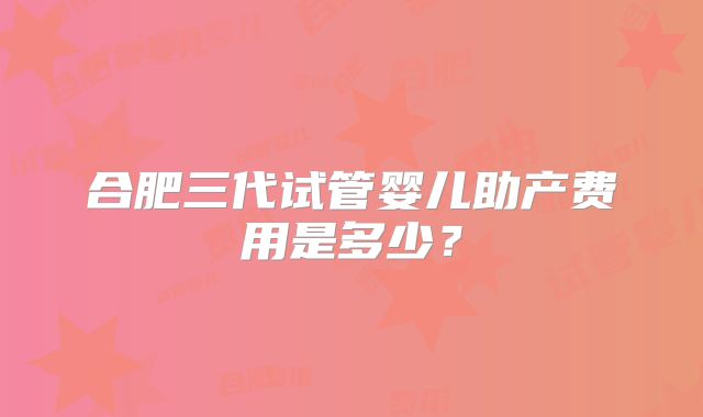 合肥三代试管婴儿助产费用是多少？