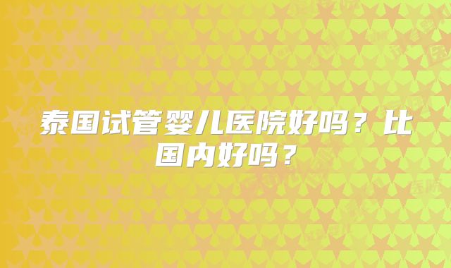 泰国试管婴儿医院好吗？比国内好吗？
