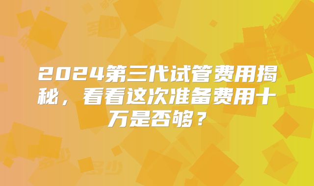 2024第三代试管费用揭秘，看看这次准备费用十万是否够？