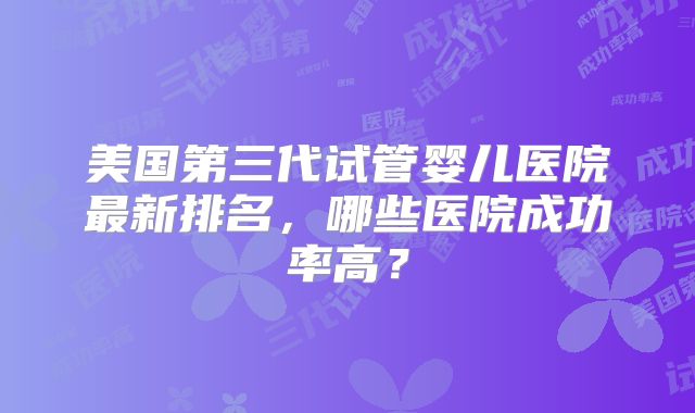 美国第三代试管婴儿医院最新排名,哪些医院成功率高?